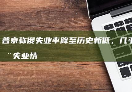 普京称俄失业率降至历史新低，几乎不存在失业情况，如何看待俄失业率降低这一趋势？哪些信息值得关注？